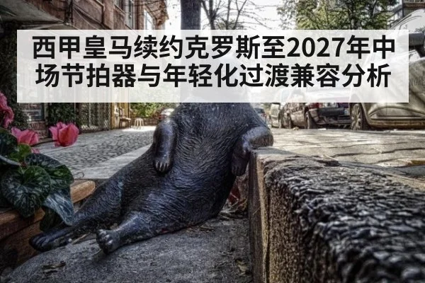西甲皇马续约克罗斯至2027年中场节拍器与年轻化过渡兼容分析
