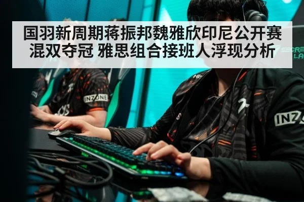 国羽新周期蒋振邦魏雅欣印尼公开赛混双夺冠 雅思组合接班人浮现分析